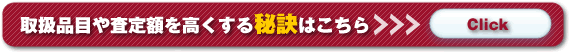 取扱品目や査定額を高くする秘訣はこちら